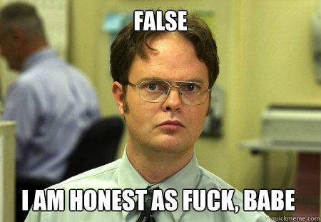 False I am honest as fuck, babe  Dwight