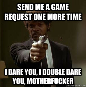 Send me a game request one more time I dare you, I double dare you, motherfucker - Send me a game request one more time I dare you, I double dare you, motherfucker  Samuel L Pulp Fiction