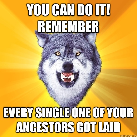 You can do it!
Remember  Every single one of your ancestors got laid  Courage Wolf