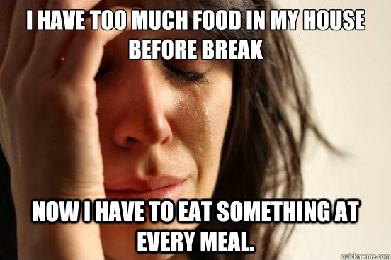 I have too much food in my house before break Now I have to eat something at every meal.  First World Problems