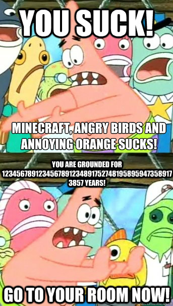 YOU SUCK! MINECRAFT, ANGRY BIRDS AND﻿ ANNOYING ORANGE SUCKS!  YOU ARE GROUNDED FOR 12345678912345678912348917527481958959473589173857 YEARS!  GO TO YOUR ROOM NOW!  Push it somewhere else Patrick