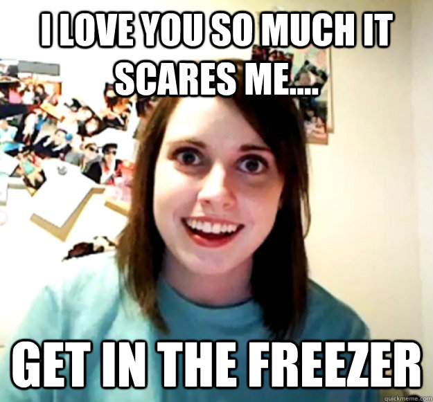 I love you so much it scares me.... get in the freezer  Overly Attached Girlfriend