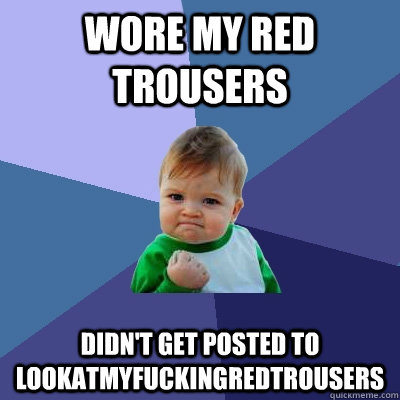 Wore my red trousers Didn't get posted to lookatmyfuckingredtrousers  Success Kid