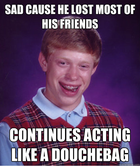 Sad cause he lost most of his friends Continues acting like a douchebag  Bad Luck Brian