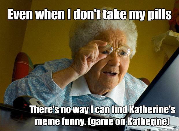 Even when I don't take my pills There's no way I can find Katherine's meme funny. (game on Katherine)  Grandma finds the Internet