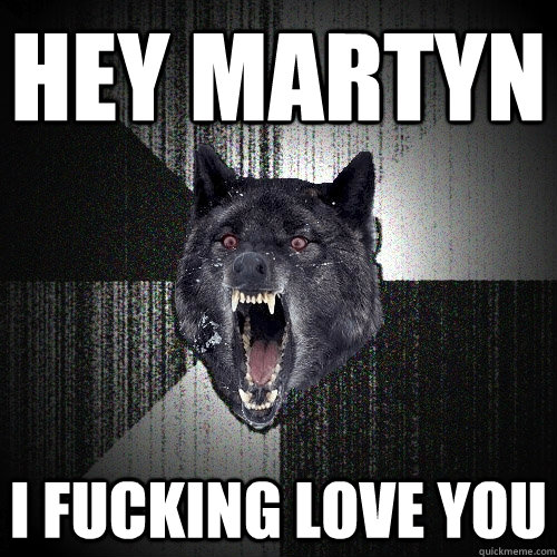 hey martyn i fucking love you  Insanity Wolf