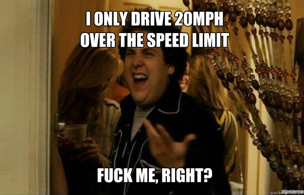 I only drive 20mph 
over the speed limit FUCK ME, RIGHT?  fuck me right