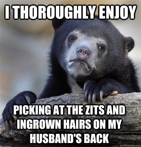 I thoroughly enjoy picking at the zits and ingrown hairs on my husband's back  Confession Bear