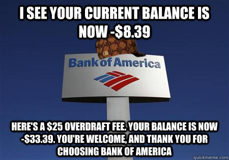 I see your current balance is now -$8.39 Here's a $25 overdraft fee. Your balance is now     -$33.39. You're welcome, and thank you for choosing Bank of america - I see your current balance is now -$8.39 Here's a $25 overdraft fee. Your balance is now     -$33.39. You're welcome, and thank you for choosing Bank of america  Scumbag bank of america