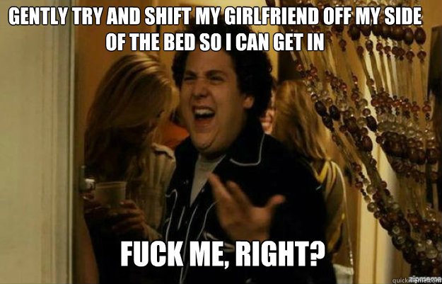 Gently try and shift my girlfriend off my side of the bed so i can get in FUCK ME, RIGHT?  fuck me right