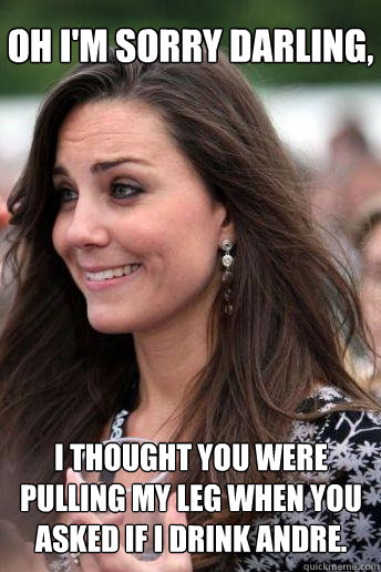 Oh I'm sorry darling, i thought you were pulling my leg when you asked if I drink Andre.  Kate Middleton