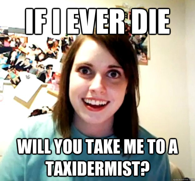 If I ever die Will you take me to a taxidermist?  Overly Attached Girlfriend