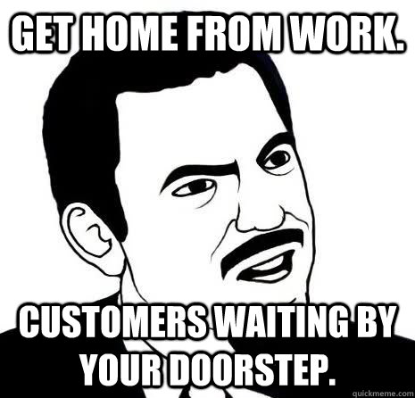 Get home from work. Customers waiting by your doorstep.  Seriously Are You Serious
