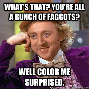 What's that? YOU'RE ALL A BUNCH OF FAGGOTS? Well color me surprised.  