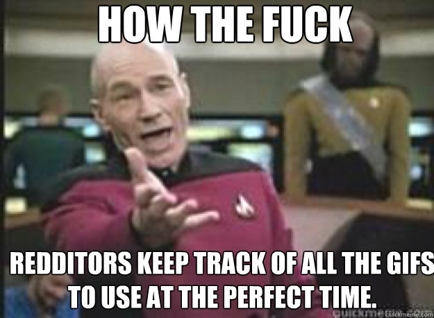 How the fuck Redditors keep track of all the gifs to use at the perfect time.  What the Fuck