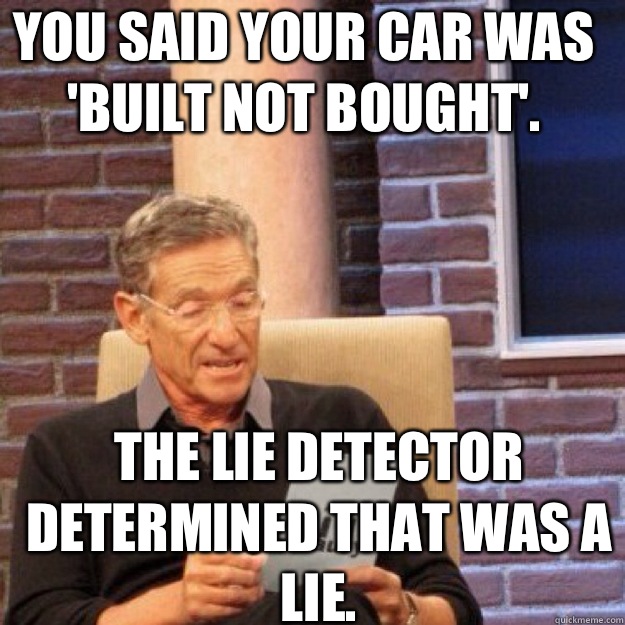 You said your car was 'built not bought'.  The lie detector determined that was a lie.  - You said your car was 'built not bought'.  The lie detector determined that was a lie.   Maury