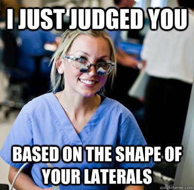 I just judged you based on the shape of your laterals - I just judged you based on the shape of your laterals  overworked dental student