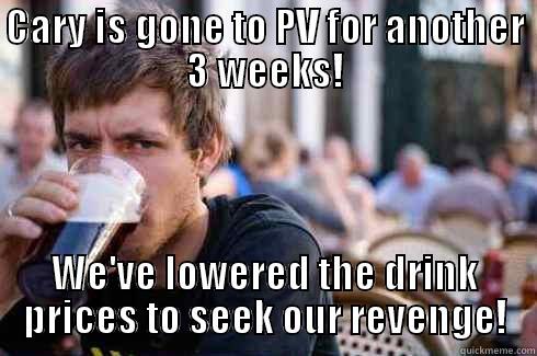 CARY IS GONE TO PV FOR ANOTHER 3 WEEKS! WE'VE LOWERED THE DRINK PRICES TO SEEK OUR REVENGE! Lazy College Senior