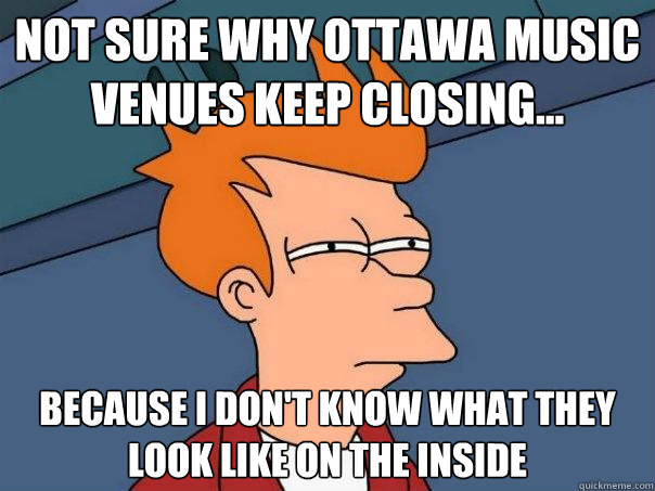 Not sure why ottawa music venues keep closing... because i don't know what they look like on the inside  Futurama Fry