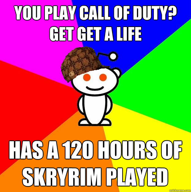 You play Call of Duty? Get get a life Has a 120 hours of Skryrim played  Scumbag Redditor