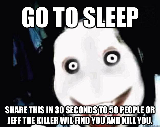 Go to sleep share this in 30 seconds to 50 people or Jeff the killer wil find you and kill you.  Jeff the Killer