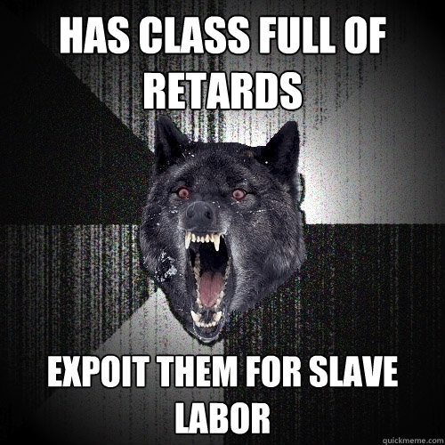 Has Class full of retards expoit them for slave labor  Insanity Wolf