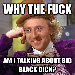 Why the fuck am i talking about big black dick?  Creepy Wonka
