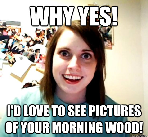 why yes! i'd love to see pictures of your morning wood!  Overly Attached Girlfriend