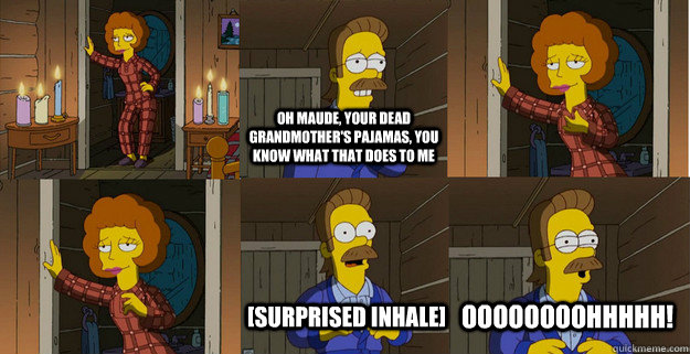 oh maude, your dead grandmother's pajamas, you know what that does to me [surprised inhale] oooooooohhhhh!  Sexy Maude and Ned