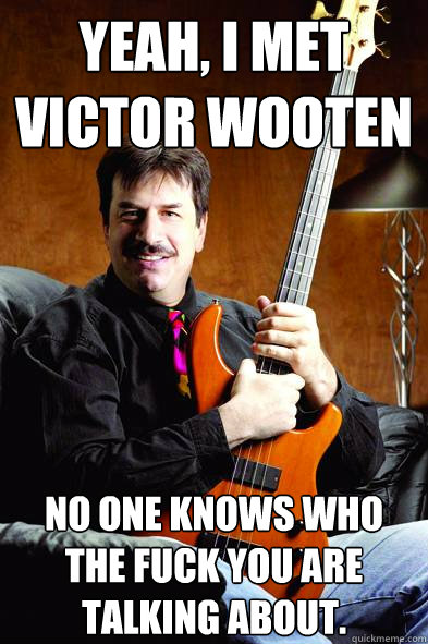 Yeah, I met victor wooten No one knows who the fuck you are talking about. - Yeah, I met victor wooten No one knows who the fuck you are talking about.  Typical Bass Player