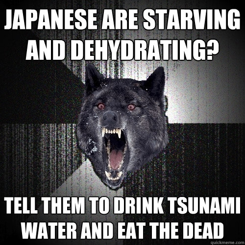 Japanese are starving and dehydrating? tell them to drink tsunami water and eat the dead  Insanity Wolf