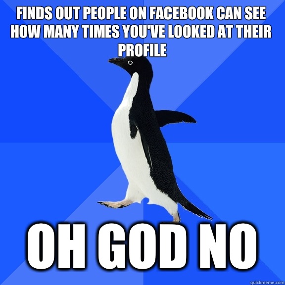 Finds out people on Facebook can see how many times you've looked at their profile OH GOD NO  Socially Awkward Penguin