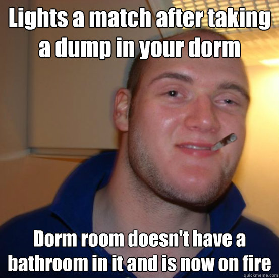 Lights a match after taking a dump in your dorm Dorm room doesn't have a bathroom in it and is now on fire  Good 10 Guy Greg