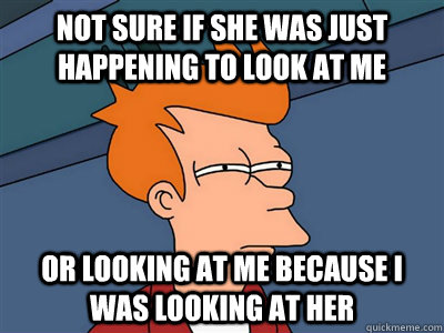 Not sure if she was just happening to look at me or looking at me because i was looking at her  Fry meme