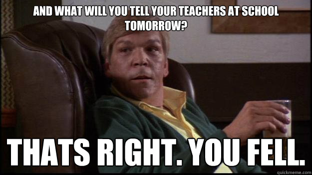 and what will you tell your teachers at school tomorrow? thats right. you fell. - and what will you tell your teachers at school tomorrow? thats right. you fell.  Mean Dad