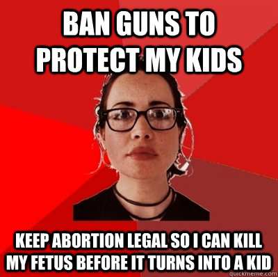 ban guns to protect my kids keep abortion legal so i can kill my fetus before it turns into a kid  Liberal Douche Garofalo
