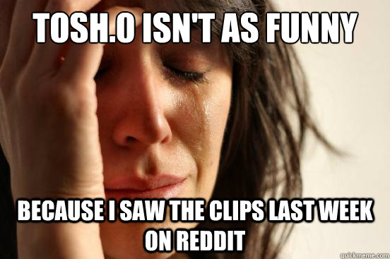 Tosh.0 isn't as funny because I saw the clips last week on reddit  First World Problems