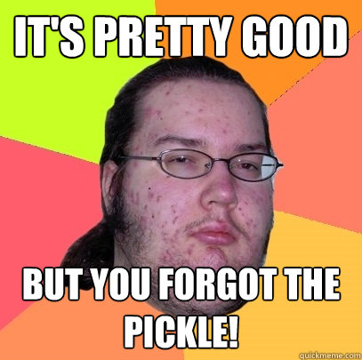 It's pretty good But you forgot the pickle!  Butthurt Dweller