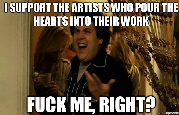 I support the artists who pour the hearts into their work FUCK ME, RIGHT?  fuck me right