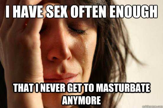 I have sex often enough that i never get to masturbate anymore - I have sex often enough that i never get to masturbate anymore  First World Problems
