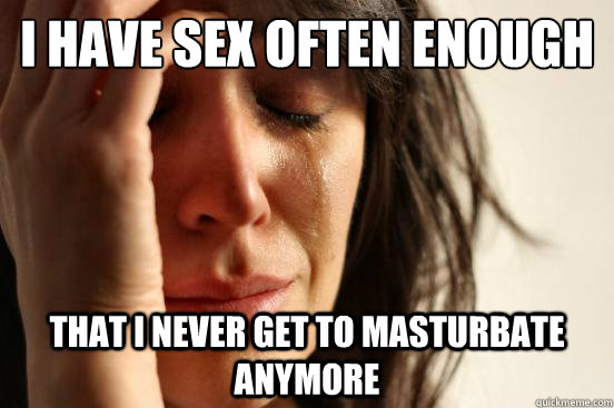 I have sex often enough that i never get to masturbate anymore  First World Problems