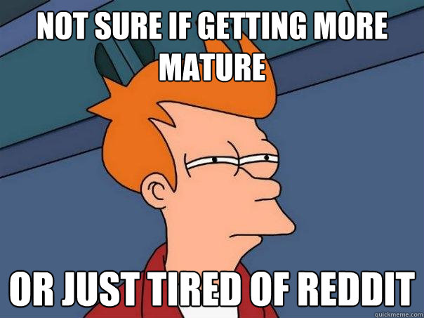 not sure if getting more mature Or just tired of reddit  Futurama Fry