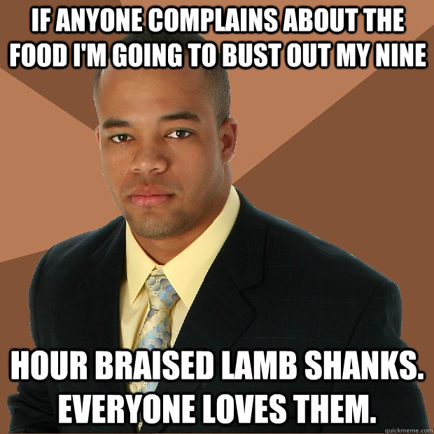 If anyone complains about the food I'm going to bust out my nine hour braised lamb shanks.  Everyone loves them.  Successful Black Man