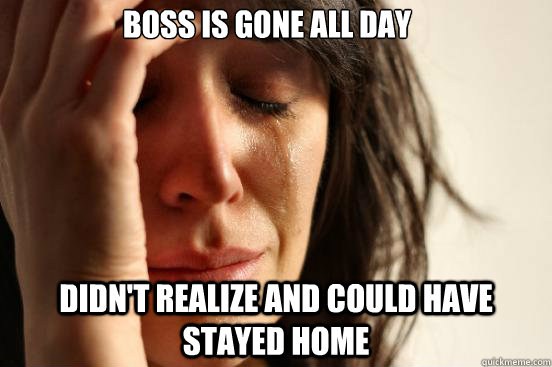 Boss is gone all day Didn't realize and could have stayed home  First World Problems
