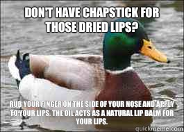 Don't have Chapstick for those dried lips? Rub your finger on the side of your nose and apply to your lips. The oil acts as a natural lip balm for your lips.   Good Advice Duck