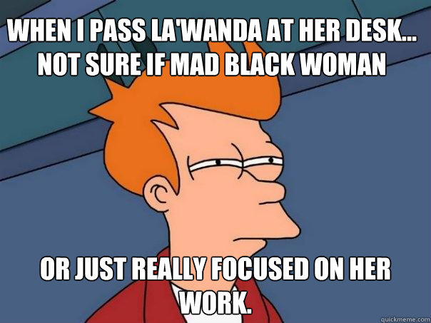 When I pass La'Wanda at her desk... not sure if mad black woman Or just really focused on her work.  Futurama Fry