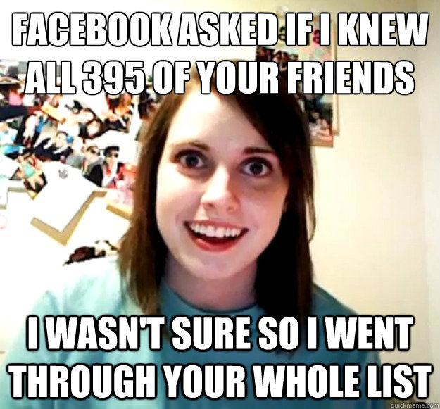 facebook asked if i knew all 395 of your friends i wasn't sure so i went through your whole list  Overly Attached Girlfriend