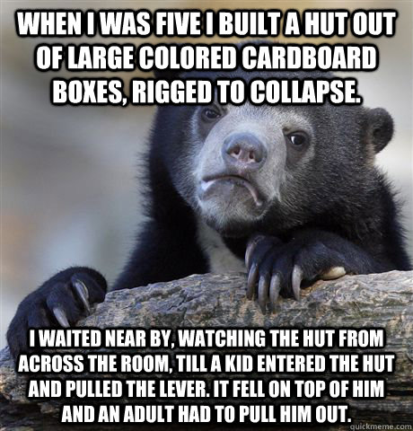 When I was five I built a hut out of large colored cardboard boxes, rigged to collapse. I waited near by, watching the hut from across the room, till a kid entered the hut and pulled the lever. It fell on top of him and an adult had to pull him out.   Confession Bear