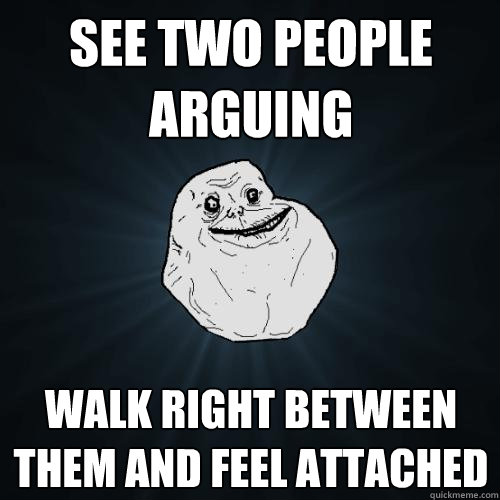 see two people arguing   walk right between them and feel attached  Forever Alone