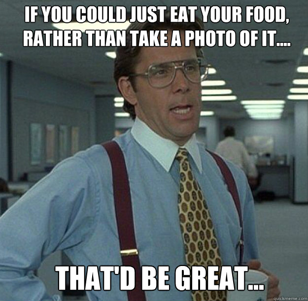 IF YOU COULD JUST EAT YOUR FOOD, RATHER THAN TAKE A PHOTO OF IT.... THAT'D BE GREAT... - IF YOU COULD JUST EAT YOUR FOOD, RATHER THAN TAKE A PHOTO OF IT.... THAT'D BE GREAT...  thatd be great